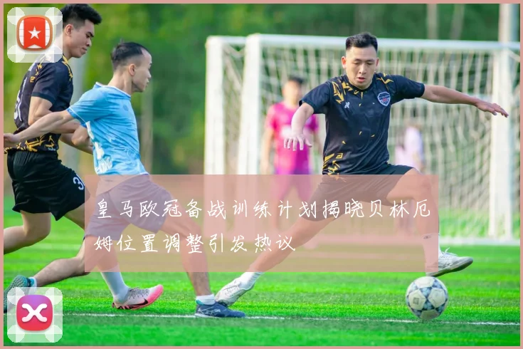 皇马欧冠备战训练计划揭晓贝林厄姆位置调整引发热议