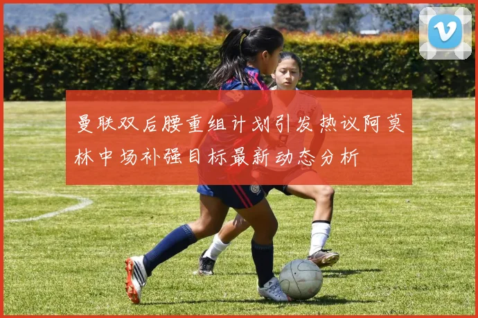 曼联双后腰重组计划引发热议阿莫林中场补强目标最新动态分析