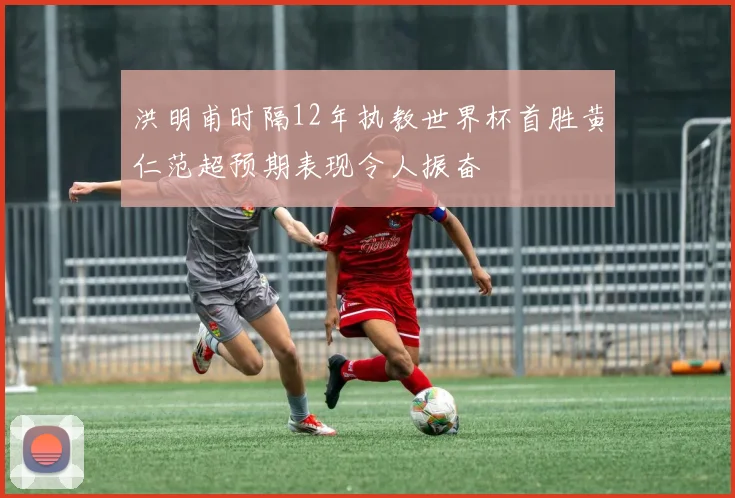 洪明甫时隔12年执教世界杯首胜黄仁范超预期表现令人振奋