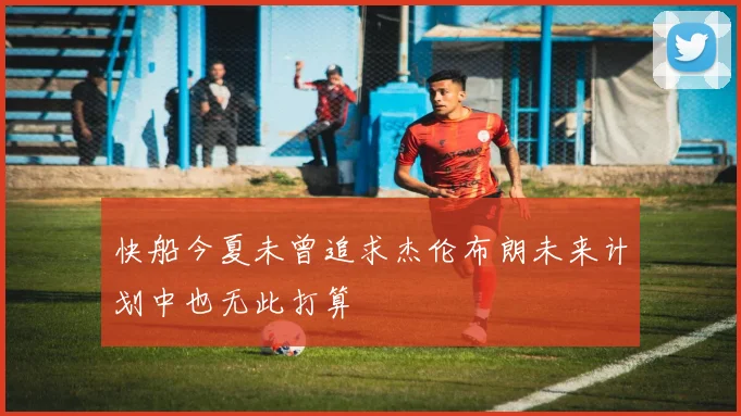 快船今夏未曾追求杰伦布朗未来计划中也无此打算
